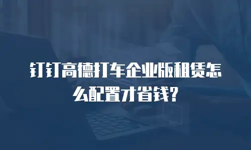 钉钉高德打车企业版租赁怎么配置才省钱？