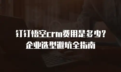 钉钉悟空crm费用是多少？企业选型避坑全指南