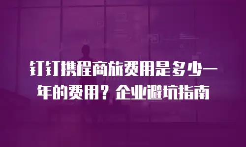钉钉携程商旅费用是多少一年的费用？企业避坑指南