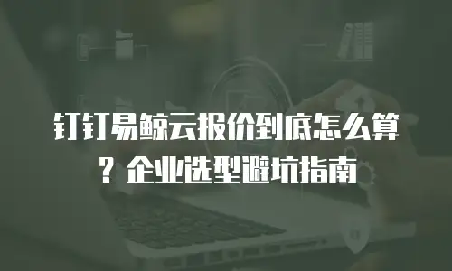 钉钉易鲸云报价到底怎么算？企业选型避坑指南