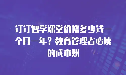 钉钉智学课堂价格多少钱一个月一年？教育管理者必读的成本账