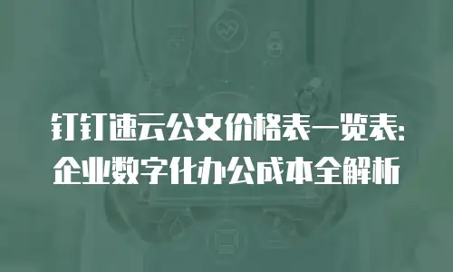 钉钉速云公文价格表一览表：企业数字化办公成本全解析