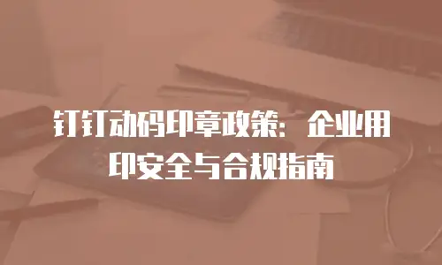 钉钉动码印章政策：企业用印安全与合规指南