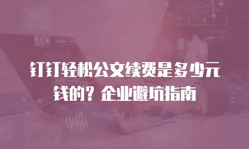 钉钉轻松公文续费是多少元钱的？企业避坑指南