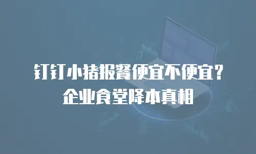 钉钉小猪报餐便宜不便宜？企业食堂降本真相