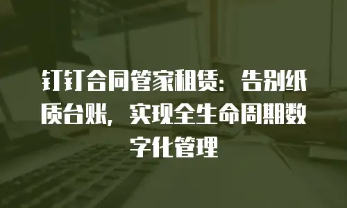 钉钉合同管家租赁：告别纸质台账，实现全生命周期数字化管理