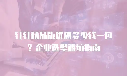 钉钉精品版优惠多少钱一包？企业选型避坑指南