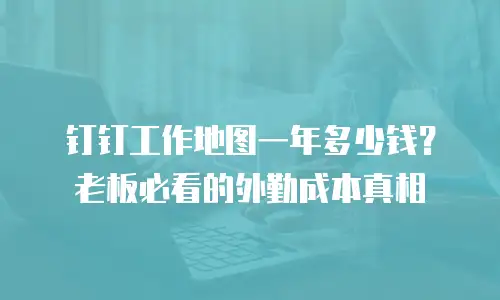 钉钉工作地图一年多少钱？老板必看的外勤成本真相