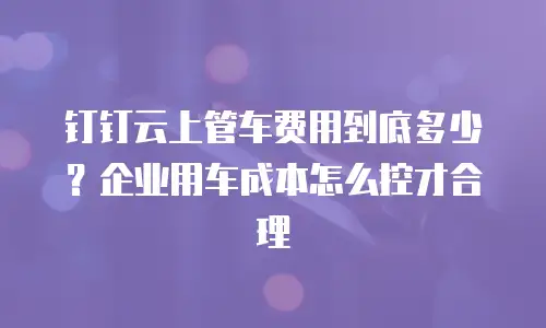 钉钉云上管车费用到底多少？企业用车成本怎么控才合理