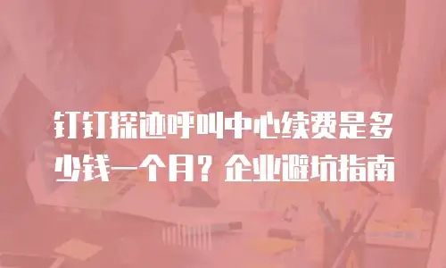钉钉探迹呼叫中心续费是多少钱一个月？企业避坑指南