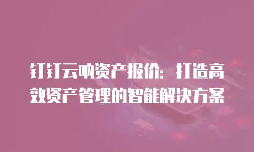钉钉云呐资产报价：打造高效资产管理的智能解决方案