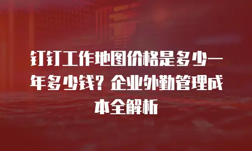 钉钉工作地图价格是多少一年多少钱？企业外勤管理成本全解析