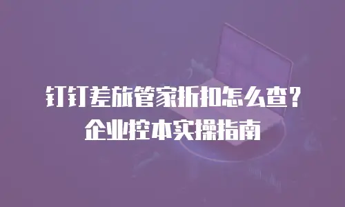 钉钉差旅管家折扣怎么查？企业控本实操指南