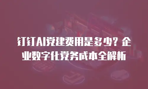 钉钉AI党建费用是多少？企业数字化党务成本全解析