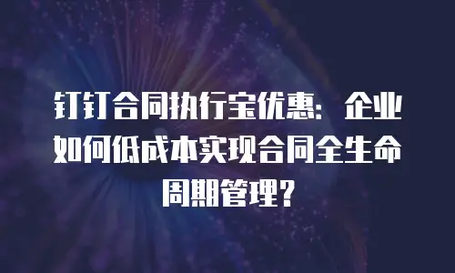 钉钉合同执行宝优惠：企业如何低成本实现合同全生命周期管理？