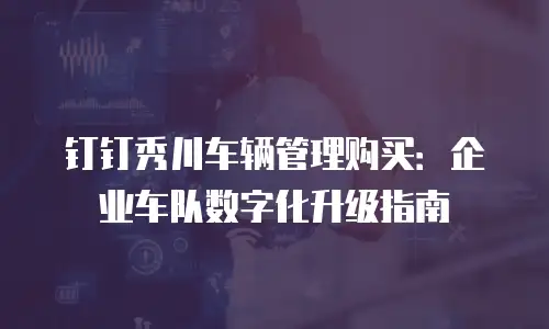 钉钉秀川车辆管理购买：企业车队数字化升级指南