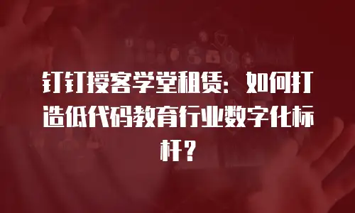 钉钉授客学堂租赁：如何打造低代码教育行业数字化标杆？