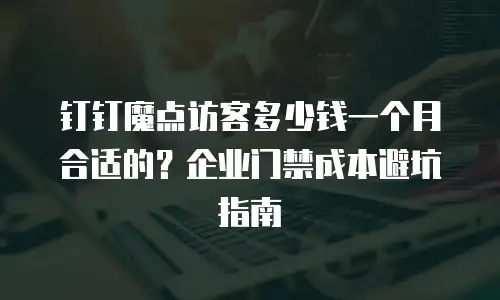钉钉魔点访客多少钱一个月合适的？企业门禁成本避坑指南