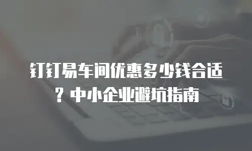 钉钉易车间优惠多少钱合适？中小企业避坑指南