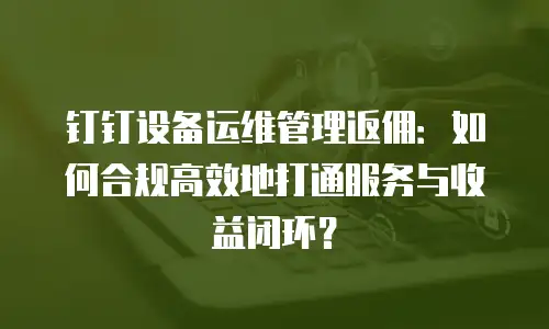 钉钉设备运维管理返佣：如何合规高效地打通服务与收益闭环？