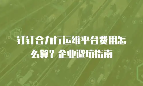 钉钉合力行运维平台费用怎么算？企业避坑指南