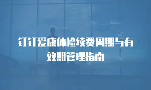 钉钉爱康体检续费周期与有效期管理指南