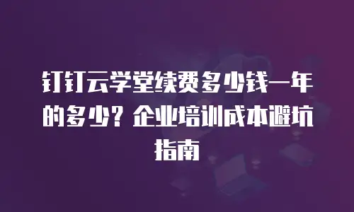钉钉云学堂续费多少钱一年的多少？企业培训成本避坑指南