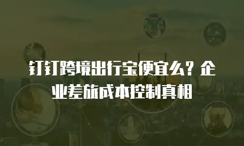 钉钉跨境出行宝便宜么？企业差旅成本控制真相