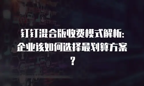 钉钉混合版收费模式解析：企业该如何选择最划算方案？