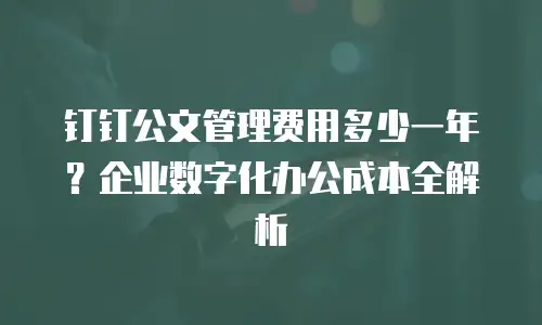 钉钉公文管理费用多少一年？企业数字化办公成本全解析