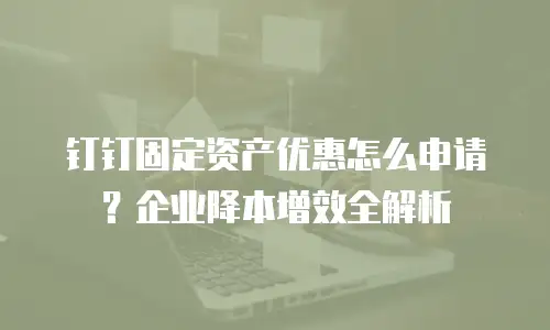 钉钉固定资产优惠怎么申请？企业降本增效全解析
