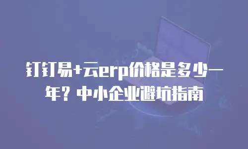 钉钉易+云erp价格是多少一年？中小企业避坑指南