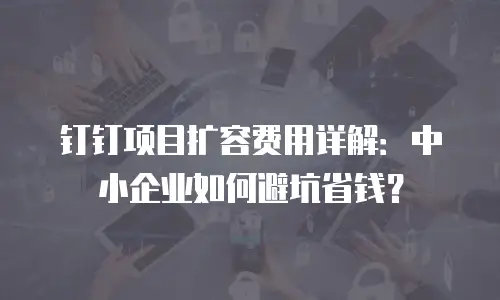 钉钉项目扩容费用详解：中小企业如何避坑省钱？