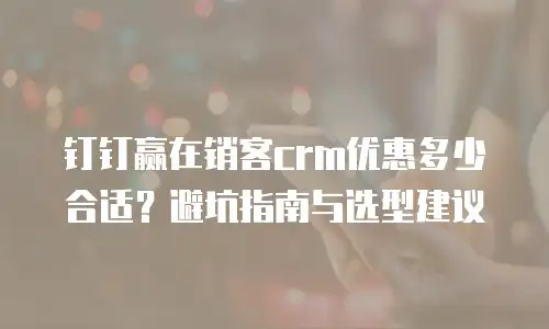 钉钉赢在销客crm优惠多少合适？避坑指南与选型建议