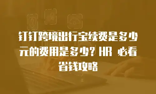 钉钉跨境出行宝续费是多少元的费用是多少？HR 必看省钱攻略