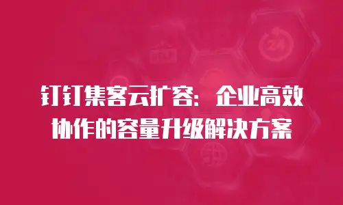 钉钉集客云扩容：企业高效协作的容量升级解决方案