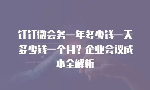 钉钉微会务一年多少钱一天多少钱一个月？企业会议成本全解析