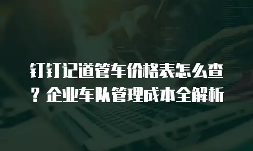 钉钉记道管车价格表怎么查？企业车队管理成本全解析