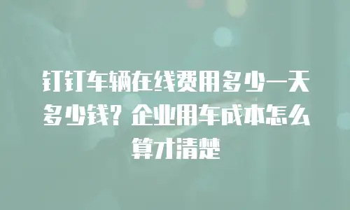 钉钉车辆在线费用多少一天多少钱？企业用车成本怎么算才清楚