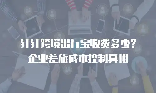 钉钉跨境出行宝收费多少？企业差旅成本控制真相
