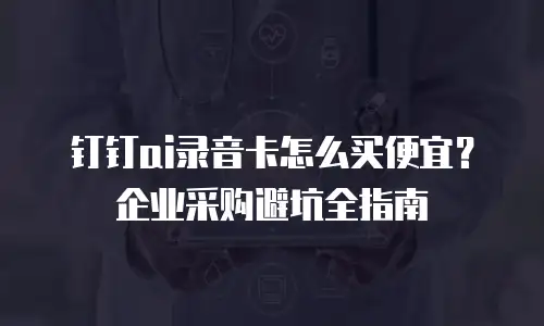 钉钉ai录音卡怎么买便宜？企业采购避坑全指南