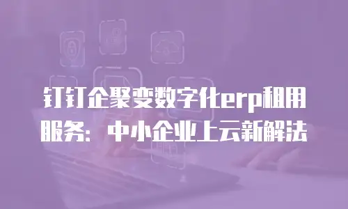 钉钉企聚变数字化erp租用服务：中小企业上云新解法