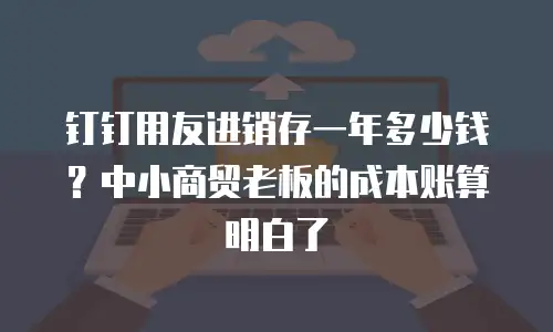 钉钉用友进销存一年多少钱？中小商贸老板的成本账算明白了