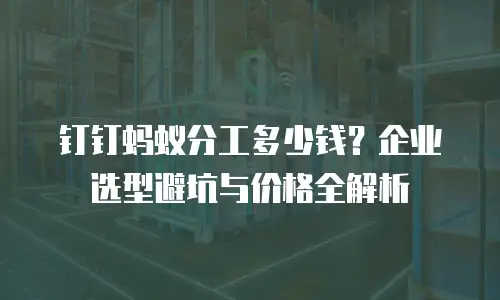 钉钉蚂蚁分工多少钱？企业选型避坑与价格全解析