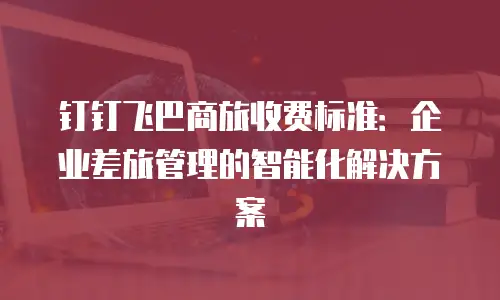 钉钉飞巴商旅收费标准：企业差旅管理的智能化解决方案