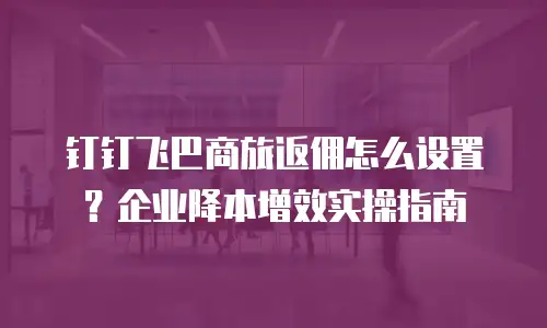 钉钉飞巴商旅返佣怎么设置？企业降本增效实操指南
