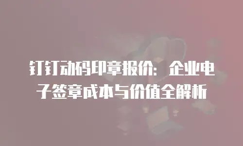 钉钉动码印章报价：企业电子签章成本与价值全解析