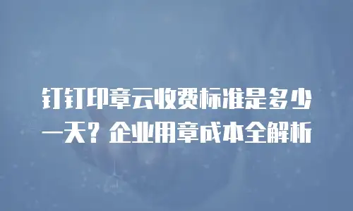 钉钉印章云收费标准是多少一天？企业用章成本全解析