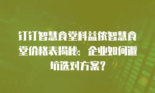 钉钉智慧食堂科益侬智慧食堂价格表揭秘：企业如何避坑选对方案？