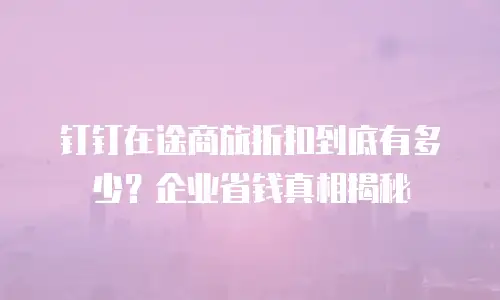 钉钉在途商旅折扣到底有多少？企业省钱真相揭秘